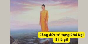 Công đức trì tụng Chú Đại Bi là gì?